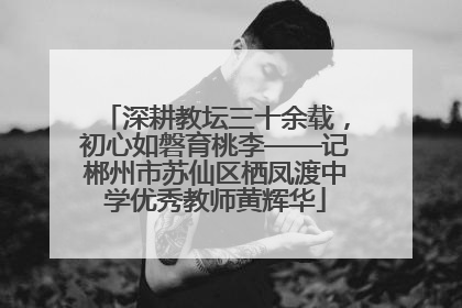 深耕教坛三十余载，初心如磐育桃李——记郴州市苏仙区栖凤渡中学优秀教师黄辉华