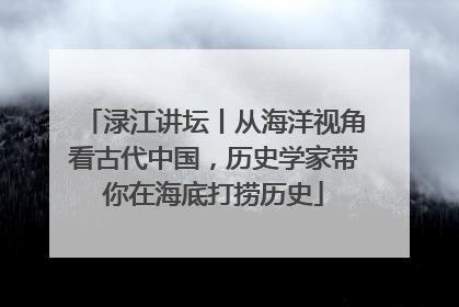 渌江讲坛丨从海洋视角看古代中国，历史学家带你在海底打捞历史