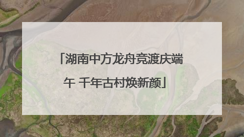 湖南中方龙舟竞渡庆端午 千年古村焕新颜