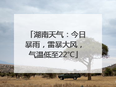 湖南天气：今日暴雨，雷暴大风，气温低至22℃