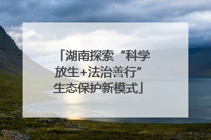 湖南探索“科学放生+法治善行”生态保护新模式
