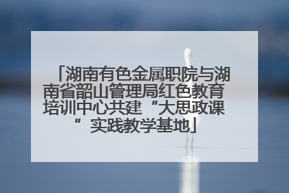 湖南有色金属职院与湖南省韶山管理局红色教育培训中心共建“大思政课”实践教学基地