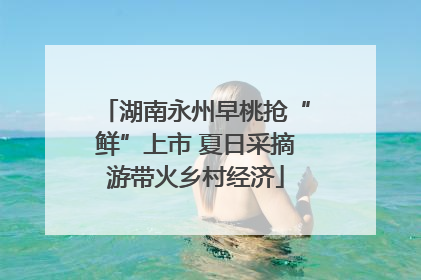 湖南永州早桃抢“鲜”上市 夏日采摘游带火乡村经济