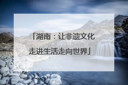 湖南：让非遗文化走进生活走向世界