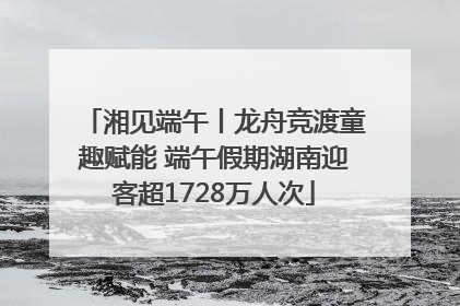湘见端午丨龙舟竞渡童趣赋能 端午假期湖南迎客超1728万人次