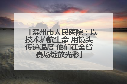 滨州市人民医院：以技术护航生命 用镜头传递温度 他们在全省赛场绽放光彩