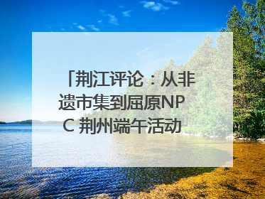 荆江评论：从非遗市集到屈原NPC 荆州端午活动让千年楚文化“破圈”生长