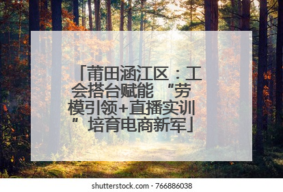 莆田涵江区：工会搭台赋能 “劳模引领+直播实训”培育电商新军