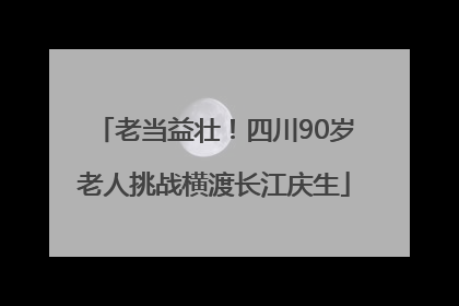 老当益壮！四川90岁老人挑战横渡长江庆生