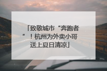 致敬城市“奔跑者”！杭州为外卖小哥送上夏日清凉