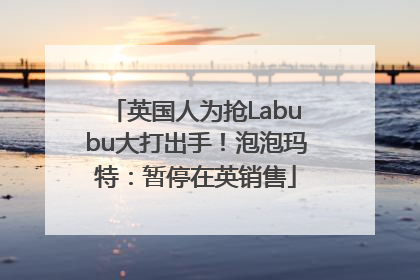 英国人为抢Labubu大打出手！泡泡玛特：暂停在英销售
