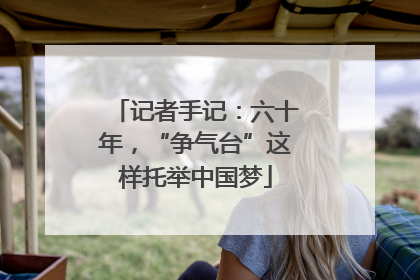 记者手记：六十年，“争气台”这样托举中国梦