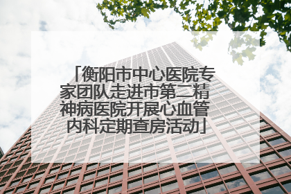 衡阳市中心医院专家团队走进市第二精神病医院开展心血管内科定期查房活动