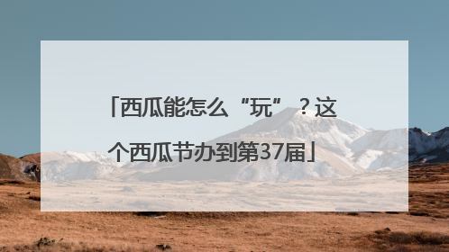 西瓜能怎么“玩”？这个西瓜节办到第37届