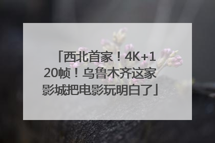 西北首家！4K+120帧！乌鲁木齐这家影城把电影玩明白了