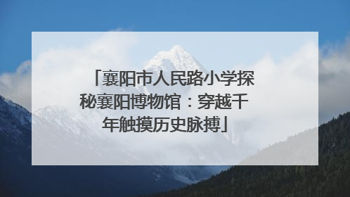 襄阳市人民路小学探秘襄阳博物馆：穿越千年触摸历史脉搏