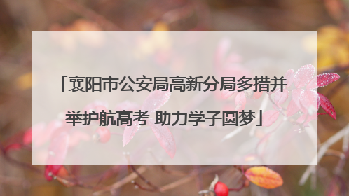 襄阳市公安局高新分局多措并举护航高考 助力学子圆梦