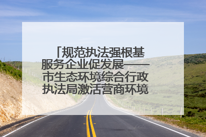 规范执法强根基 服务企业促发展——市生态环境综合行政执法局激活营商环境“绿色动能”