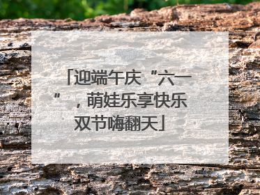 迎端午庆“六一”，萌娃乐享快乐双节嗨翻天