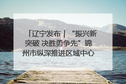 辽宁发布｜“振兴新突破 决胜勇争先”锦州市纵深推进区域中心城市建设 打造高质量发展新增长极