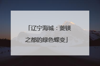 辽宁海城：菱镁之都的绿色蝶变