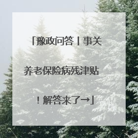 豫政问答丨事关养老保险病残津贴！解答来了→