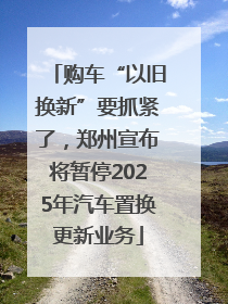 购车“以旧换新”要抓紧了，郑州宣布将暂停2025年汽车置换更新业务