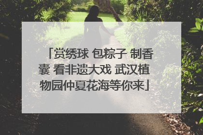赏绣球 包粽子 制香囊 看非遗大戏 武汉植物园仲夏花海等你来