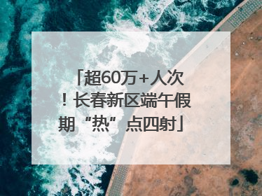 超60万+人次！长春新区端午假期“热”点四射