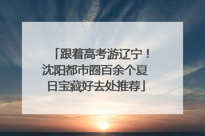跟着高考游辽宁！沈阳都市圈百余个夏日宝藏好去处推荐