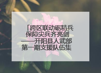 跨区联动砺精兵 保障尖兵齐亮剑——开阳县人武部第一期支援队伍集中轮训火热启幕