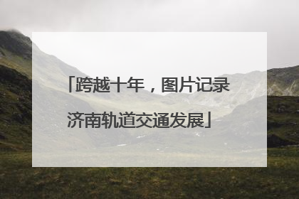 跨越十年，图片记录济南轨道交通发展