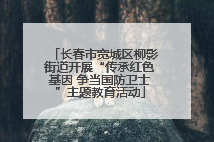 长春市宽城区柳影街道开展“传承红色基因 争当国防卫士”主题教育活动