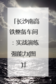 长沙南高铁整备车间：实战演练强能力(图)