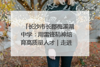 长沙市长郡梅溪湖中学：用雷锋精神培育高质量人才｜走进新时代“雷锋传人 长沙榜样”