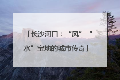 长沙河口：“风”“水”宝地的城市传奇