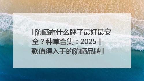 防晒霜什么牌子最好最安全？种草合集：2025十款值得入手的防晒品牌