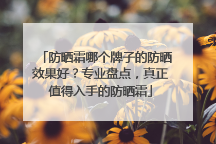 防晒霜哪个牌子的防晒效果好？专业盘点，真正值得入手的防晒霜