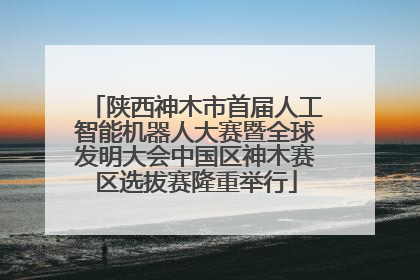陕西神木市首届人工智能机器人大赛暨全球发明大会中国区神木赛区选拔赛隆重举行