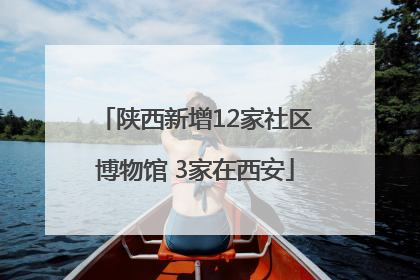 陕西新增12家社区博物馆 3家在西安