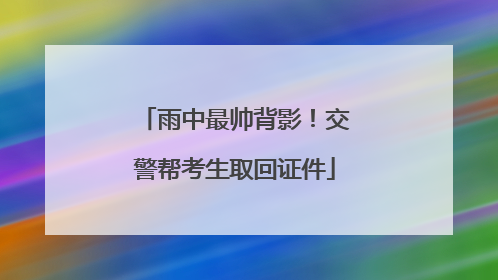雨中最帅背影！交警帮考生取回证件