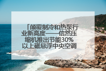 颠覆制冷和热泵行业新高度——信然压缩机推出节能30%以上磁悬浮中央空调和磁悬浮热泵