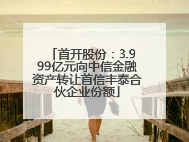 首开股份：3.999亿元向中信金融资产转让首信丰泰合伙企业份额