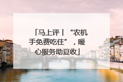 马上评丨“农机手免费吃住”，暖心服务助夏收