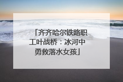 齐齐哈尔铁路职工叶战桥：冰河中勇救落水女孩