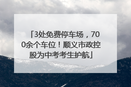 3处免费停车场，700余个车位！顺义市政控股为中考考生护航