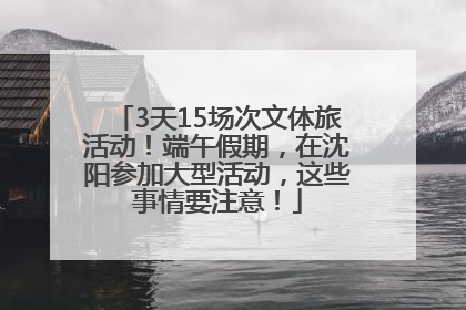 3天15场次文体旅活动！端午假期，在沈阳参加大型活动，这些事情要注意！