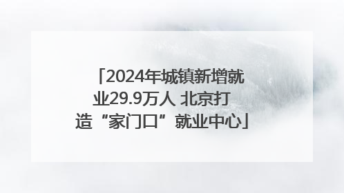 2024年城镇新增就业29.9万人 北京打造“家门口”就业中心