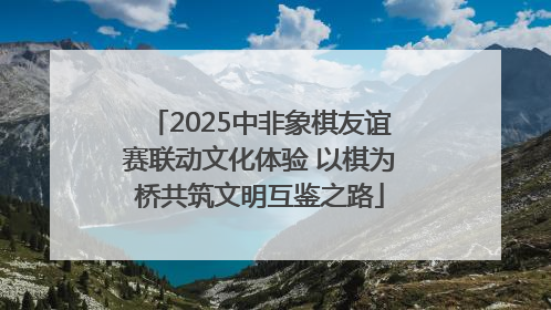 2025中非象棋友谊赛联动文化体验 以棋为桥共筑文明互鉴之路