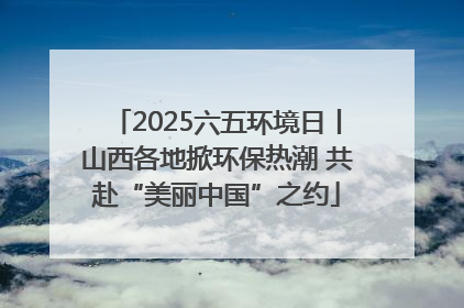 2025六五环境日丨山西各地掀环保热潮 共赴“美丽中国”之约